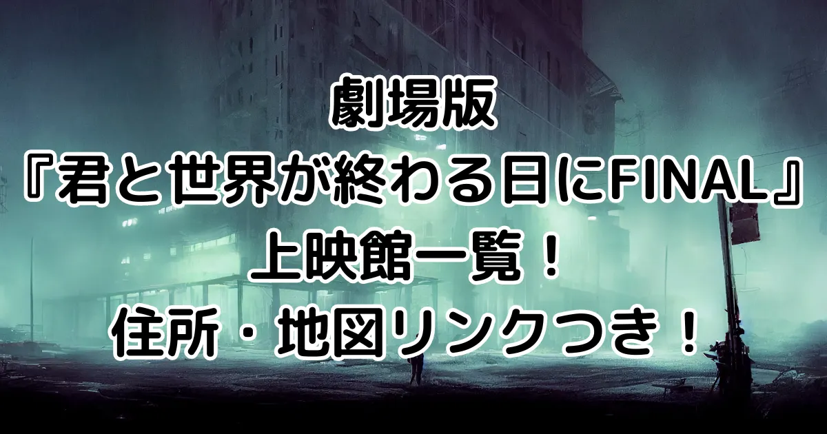 劇場版『君と世界が終わる日にFINAL』上映館一覧！住所・地図リンクつき！のイメージ画像