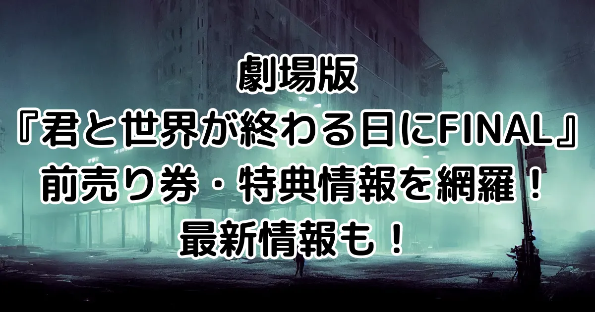 劇場版『君と世界が終わる日にFINAL』前売り券・特典情報を網羅！最新情報も！のイメージ画像